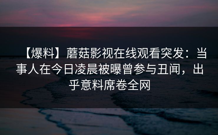 【爆料】蘑菇影视在线观看突发:当事人在今日凌晨被曝曾参与丑闻,出乎意料席卷全网 【爆料】蘑菇影视在线观看突发:当事人在今日凌晨被曝曾参与丑闻,出乎意料席卷全网