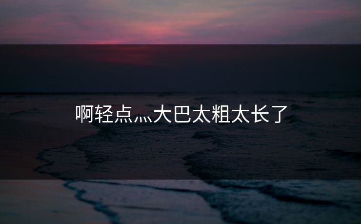 啊轻点灬大巴太粗太长了