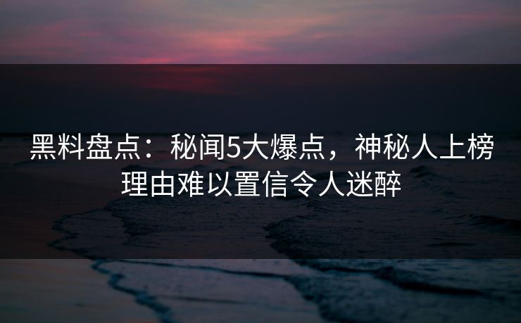 黑料盘点:秘闻5大爆点,神秘人上榜理由难以置信令人迷醉 黑料盘点:秘闻5大爆点,神秘人上榜理由难以置信令人迷醉