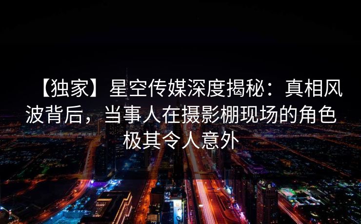 【独家】星空传媒深度揭秘：真相风波背后，当事人在摄影棚现场的角色极其令人意外