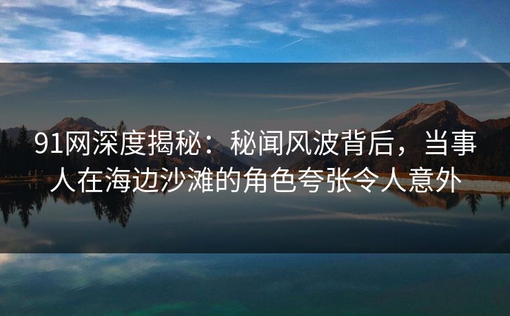 91网深度揭秘：秘闻风波背后，当事人在海边沙滩的角色夸张令人意外