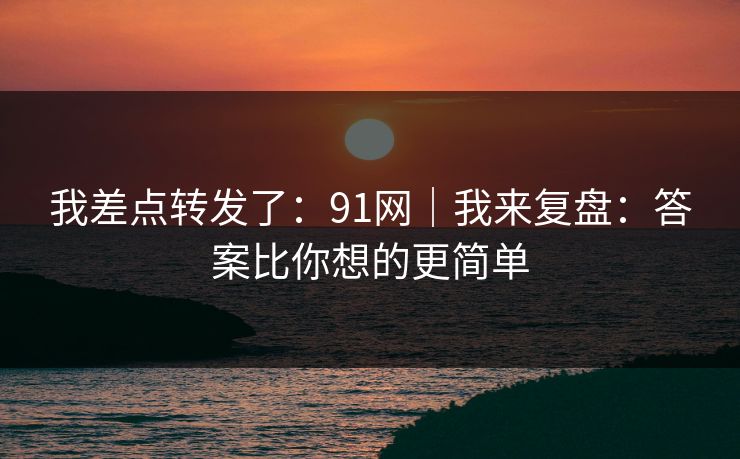 我差点转发了：91网｜我来复盘：答案比你想的更简单