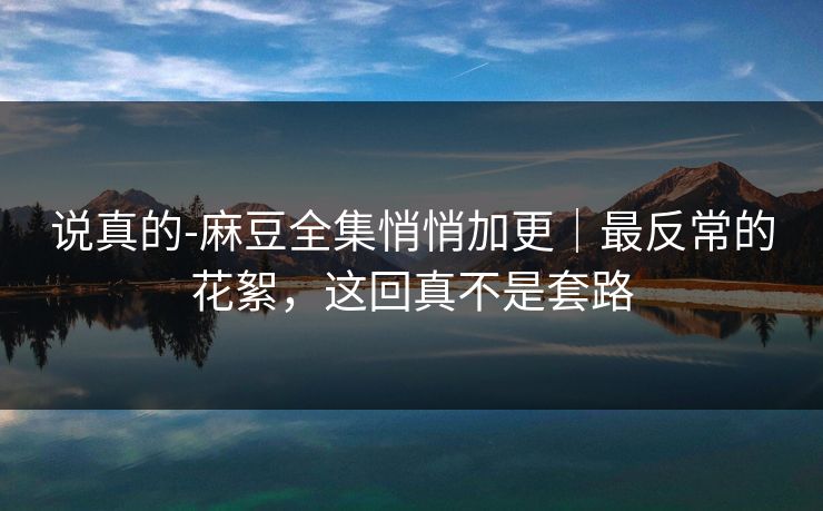 说真的-麻豆全集悄悄加更｜最反常的花絮，这回真不是套路