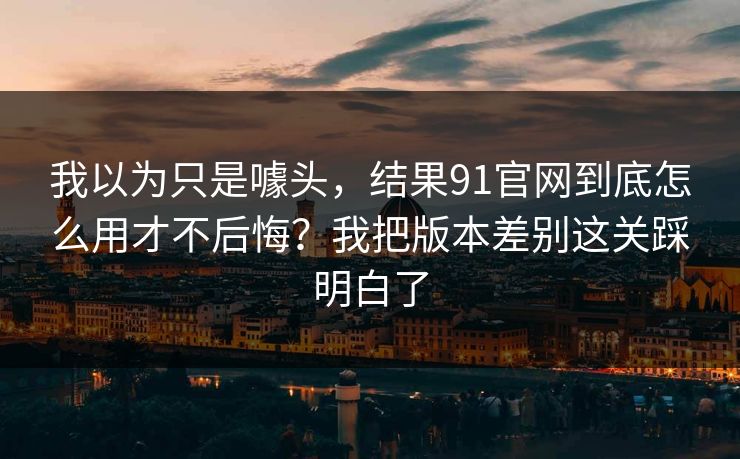 我以为只是噱头，结果91官网到底怎么用才不后悔？我把版本差别这关踩明白了