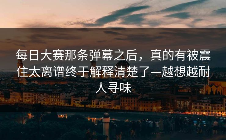 每日大赛那条弹幕之后,真的有被震住太离谱终于解释清楚了—越想越耐人寻味 每日大赛那条弹幕之后,真的有被震住太离谱终于解释清楚了—越想越耐人寻味