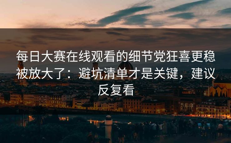每日大赛在线观看的细节党狂喜更稳被放大了:避坑清单才是关键,建议反复看 每日大赛在线观看的细节党狂喜更稳被放大了:避坑清单才是关键,建议反复看