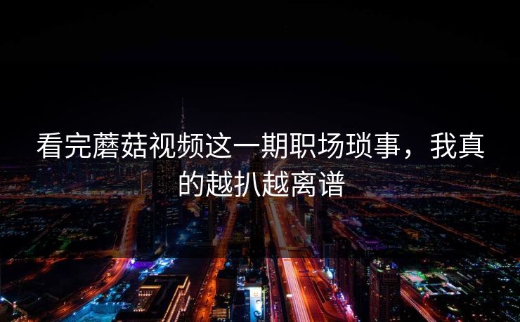 看完蘑菇视频这一期职场琐事，我真的越扒越离谱