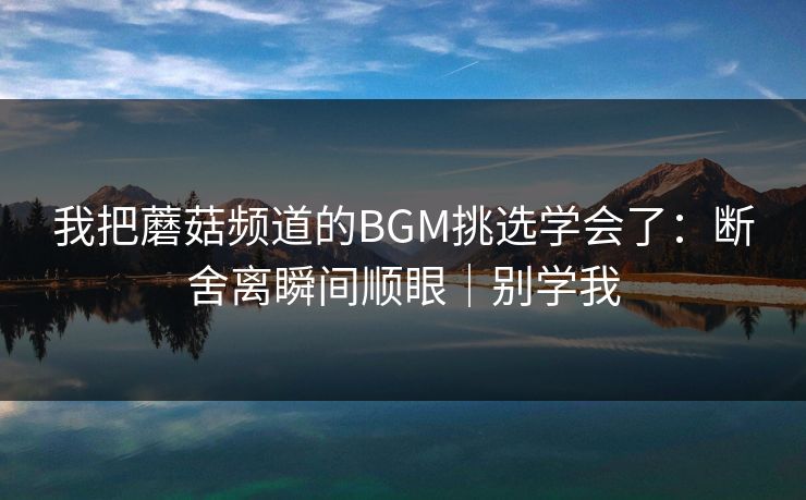 我把蘑菇频道的BGM挑选学会了:断舍离瞬间顺眼|别学我 我把蘑菇频道的BGM挑选学会了:断舍离瞬间顺眼|别学我