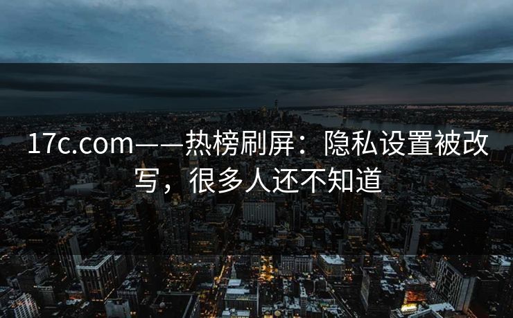 17c.com——热榜刷屏:隐私设置被改写,很多人还不知道 17c.com——热榜刷屏:隐私设置被改写,很多人还不知道