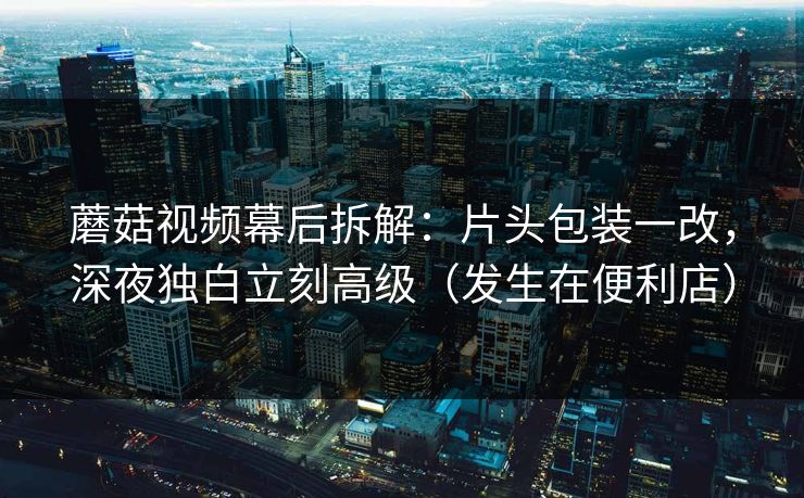 蘑菇视频幕后拆解:片头包装一改,深夜独白立刻高级(发生在便利店) 蘑菇视频幕后拆解:片头包装一改,深夜独白立刻高级(发生在便利店)