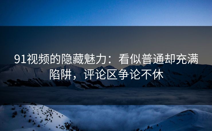 91视频的隐藏魅力:看似普通却充满陷阱,评论区争论不休 91视频的隐藏魅力:看似普通却充满陷阱,评论区争论不休