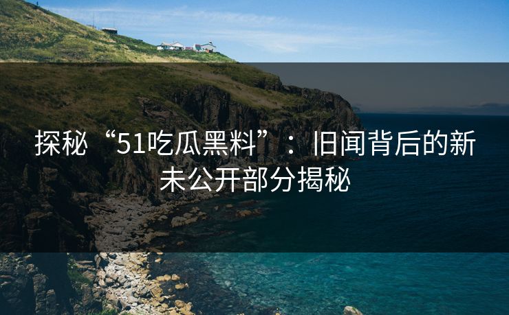 探秘“51吃瓜黑料”：旧闻背后的新未公开部分揭秘