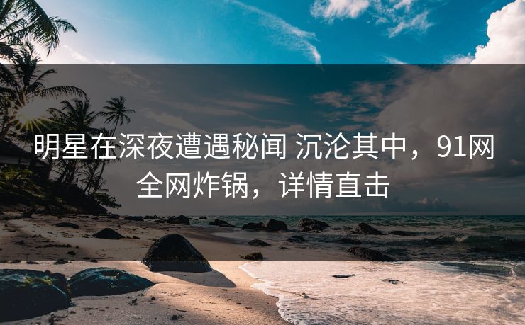 明星在深夜遭遇秘闻 沉沦其中，91网全网炸锅，详情直击